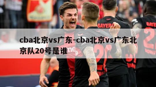 cba北京vs广东-cba北京vs广东北京队20号是谁